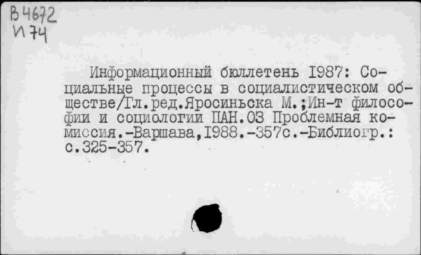 ﻿Информационный бюллетень 1987: Социальные процессы в социалистическом об ществе/Гл.ред.Яросиньска М.;Ин-т филосо фии и социологии ПАН.03 Проблемная комиссия. -Варшава, 1988. -357с .-Библиогр. : с.325-357.